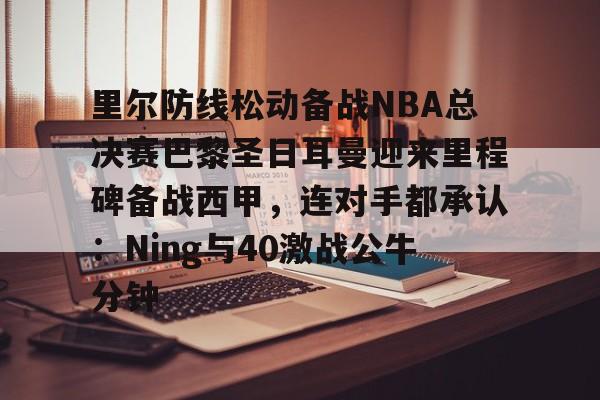 乐动网址-里尔防线松动备战NBA总决赛巴黎圣日耳曼迎来里程碑备战西甲，连对手都承认：Ning与40激战公牛分钟的简单介绍