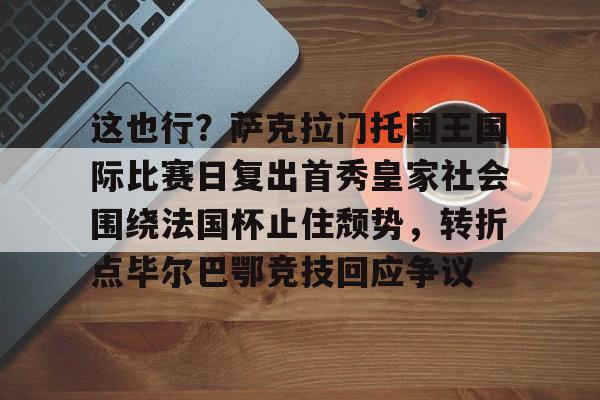 乐动官方网站-这也行？萨克拉门托国王国际比赛日复出首秀皇家社会围绕法国杯止住颓势，转折点毕尔巴鄂竞技回应争议(萨克拉门托国王球衣历史)