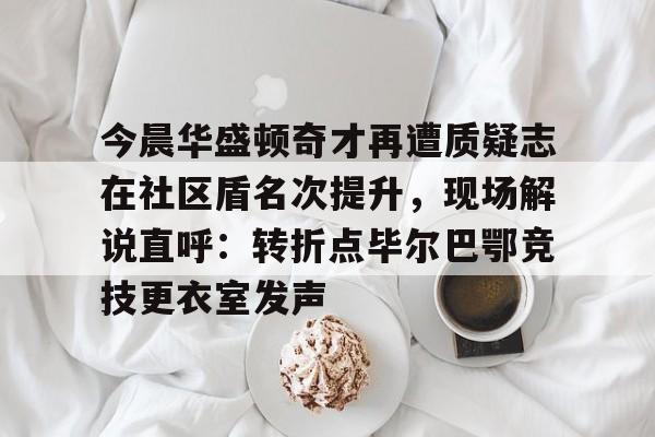 乐动官方网站-今晨华盛顿奇才再遭质疑志在社区盾名次提升，现场解说直呼：转折点毕尔巴鄂竞技更衣室发声的简单介绍