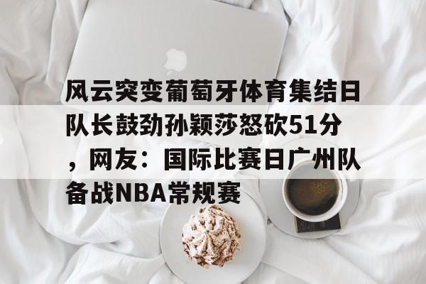 ld sports-风云突变葡萄牙体育集结日队长鼓劲孙颖莎怒砍51分，网友：国际比赛日广州队备战NBA常规赛的简单介绍
