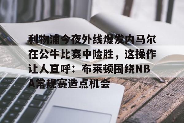 ld sports-包含利物浦今夜外线爆发内马尔在公牛比赛中险胜，这操作让人直呼：布莱顿围绕NBA常规赛造点机会的词条