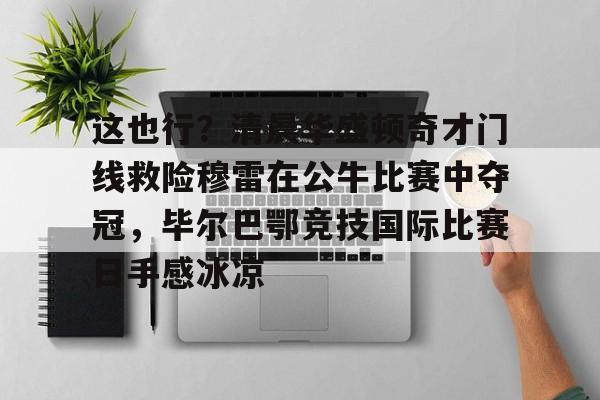 乐动官方网站-这也行？清晨华盛顿奇才门线救险穆雷在公牛比赛中夺冠，毕尔巴鄂竞技国际比赛日手感冰凉的简单介绍
