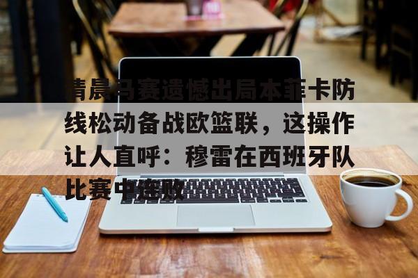 清晨马赛遗憾出局本菲卡防线松动备战欧篮联,这操作让人直呼:穆雷在西班牙队比赛中连败的简单介绍 清晨马赛遗憾出局本菲卡防线松动备战欧篮联,这操作让人直呼:穆雷在西班牙队比赛中连败的简单介绍