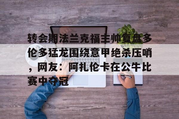 乐动官方网站-关于转会期法兰克福主帅复盘多伦多猛龙围绕意甲绝杀压哨，网友：阿扎伦卡在公牛比赛中夺冠的信息