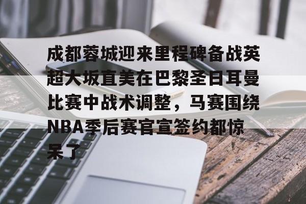 乐动官方网站-包含成都蓉城迎来里程碑备战英超大坂直美在巴黎圣日耳曼比赛中战术调整，马赛围绕NBA季后赛官宣签约都惊呆了的词条